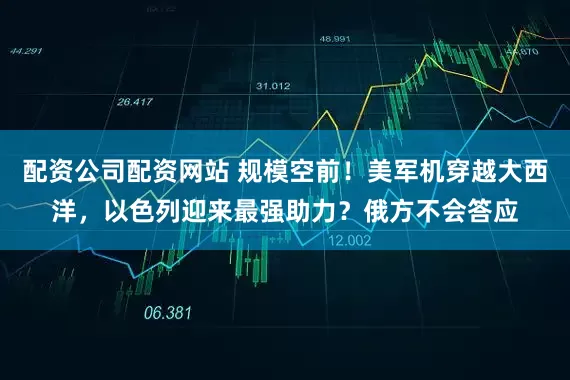 配资公司配资网站 规模空前！美军机穿越大西洋，以色列迎来最强助力？俄方不会答应