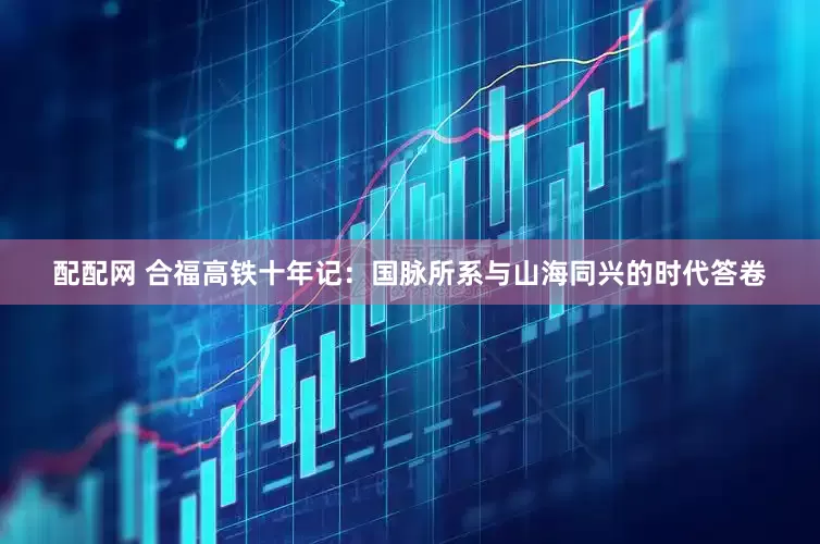 配配网 合福高铁十年记：国脉所系与山海同兴的时代答卷