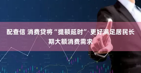 配查信 消费贷将“提额延时” 更好满足居民长期大额消费需求