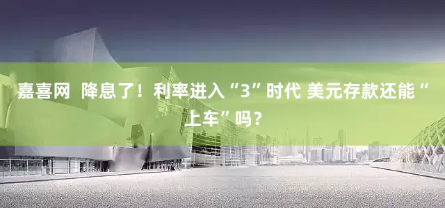 嘉喜网  降息了！利率进入“3”时代 美元存款还能“上车”吗？