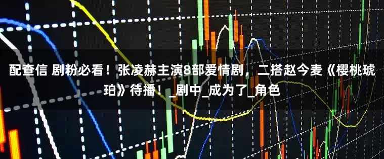 配查信 剧粉必看！张凌赫主演8部爱情剧，二搭赵今麦《樱桃琥珀》待播！_剧中_成为了_角色