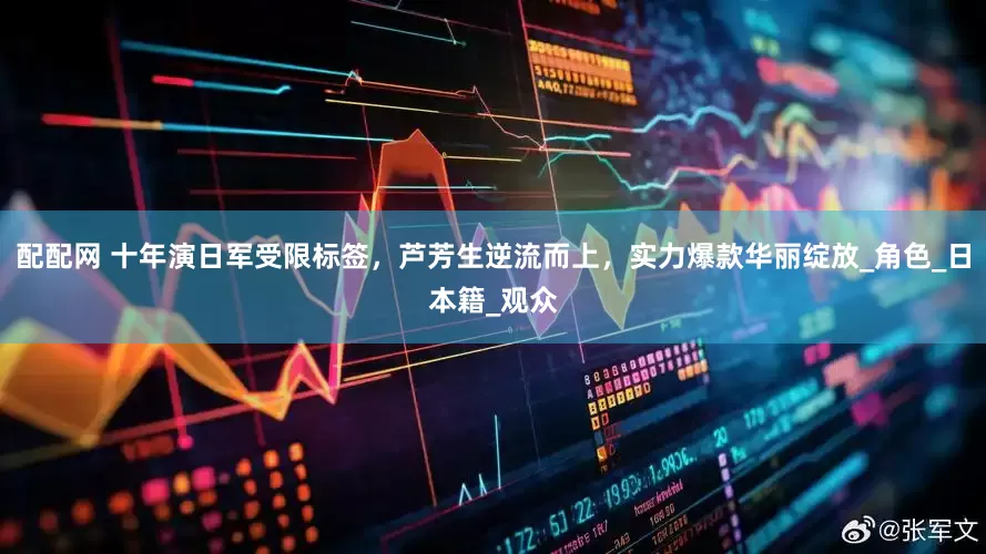 配配网 十年演日军受限标签，芦芳生逆流而上，实力爆款华丽绽放_角色_日本籍_观众