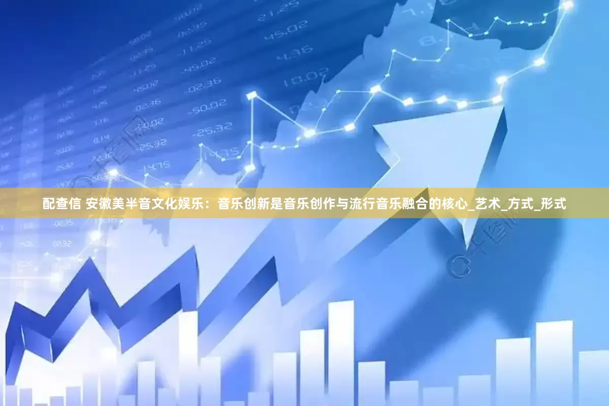 配查信 安徽美半音文化娱乐：音乐创新是音乐创作与流行音乐融合的核心_艺术_方式_形式
