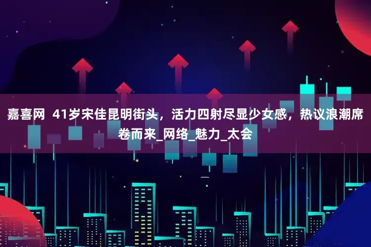 嘉喜网  41岁宋佳昆明街头，活力四射尽显少女感，热议浪潮席卷而来_网络_魅力_太会
