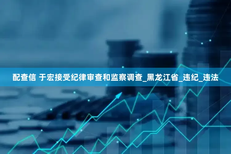 配查信 于宏接受纪律审查和监察调查_黑龙江省_违纪_违法