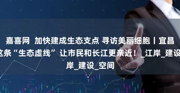 嘉喜网  加快建成生态支点 寻访美丽细胞丨宜昌划出这条“生态虚线” 让市民和长江更亲近！_江岸_建设_空间