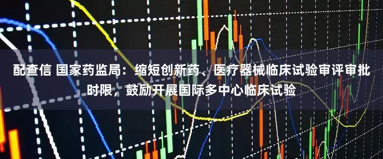 配查信 国家药监局：缩短创新药、医疗器械临床试验审评审批时限，鼓励开展国际多中心临床试验