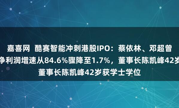 嘉喜网  酷赛智能冲刺港股IPO：蔡依林、邓超曾代言，公司净利润增速从84.6%骤降至1.7%，董事长陈凯峰42岁获学士学位
