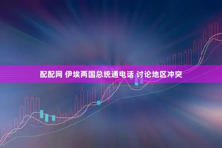 配配网 伊埃两国总统通电话 讨论地区冲突