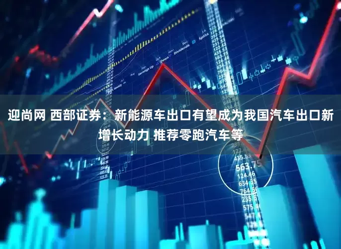 迎尚网 西部证券：新能源车出口有望成为我国汽车出口新增长动力 推荐零跑汽车等