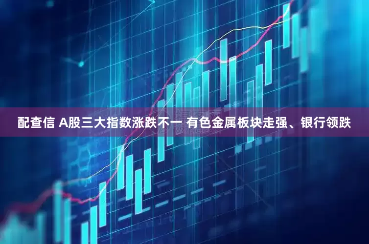 配查信 A股三大指数涨跌不一 有色金属板块走强、银行领跌