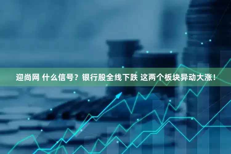 迎尚网 什么信号？银行股全线下跌 这两个板块异动大涨！