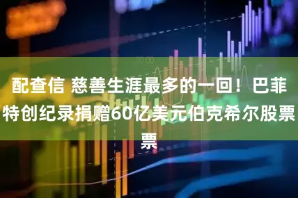 配查信 慈善生涯最多的一回！巴菲特创纪录捐赠60亿美元伯克希尔股票