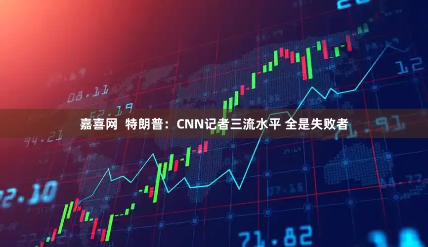 嘉喜网  特朗普：CNN记者三流水平 全是失败者