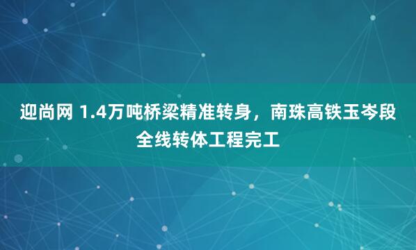 迎尚网 1.4万吨桥梁精准转身，南珠高铁玉岑段全线转体工程完工