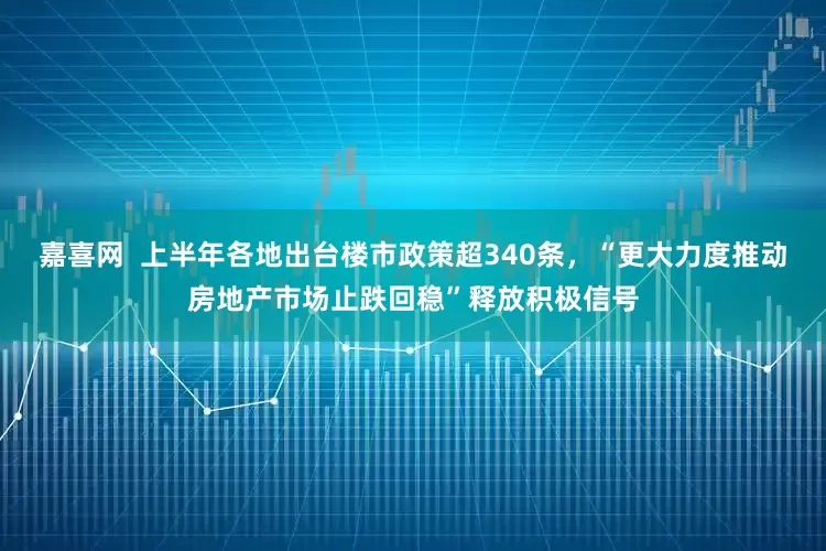 嘉喜网  上半年各地出台楼市政策超340条，“更大力度推动房地产市场止跌回稳”释放积极信号