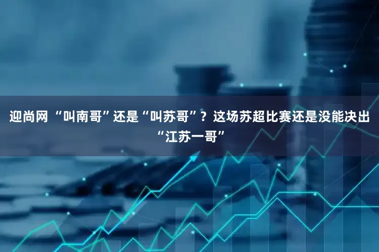 迎尚网 “叫南哥”还是“叫苏哥”？这场苏超比赛还是没能决出“江苏一哥”