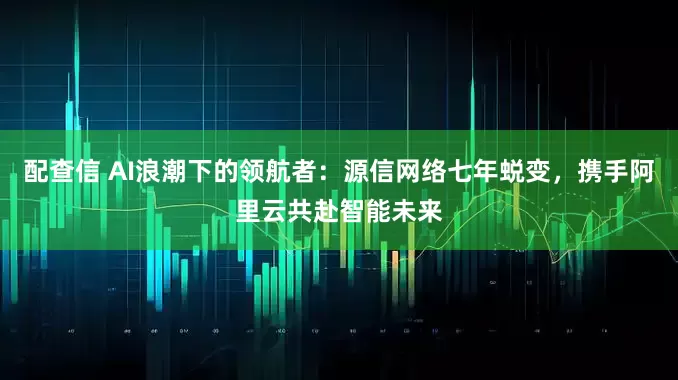配查信 AI浪潮下的领航者：源信网络七年蜕变，携手阿里云共赴智能未来