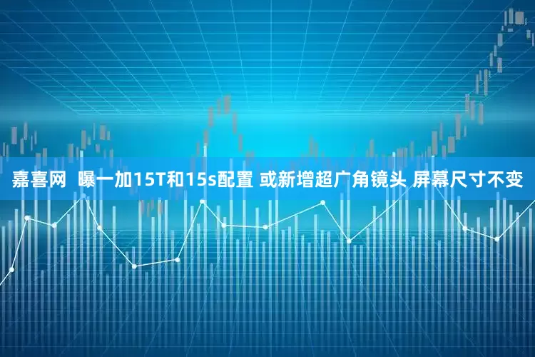 嘉喜网  曝一加15T和15s配置 或新增超广角镜头 屏幕尺寸不变