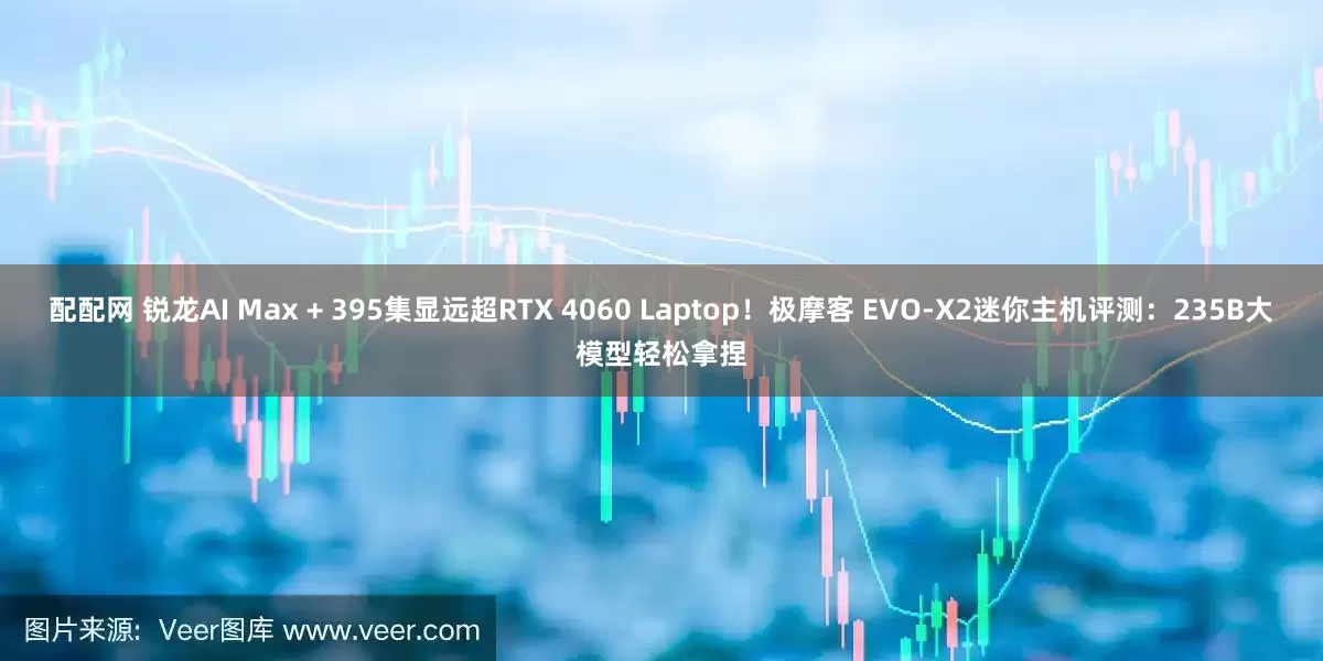 配配网 锐龙AI Max + 395集显远超RTX 4060 Laptop！极摩客 EVO-X2迷你主机评测：235B大模型轻松拿捏