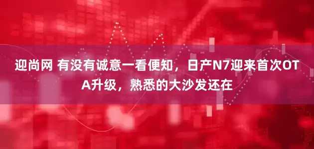 迎尚网 有没有诚意一看便知，日产N7迎来首次OTA升级，熟悉的大沙发还在