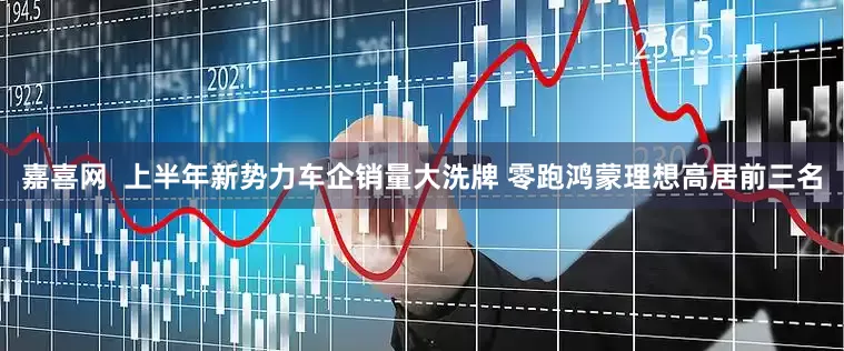 嘉喜网  上半年新势力车企销量大洗牌 零跑鸿蒙理想高居前三名