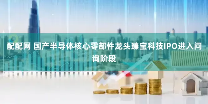 配配网 国产半导体核心零部件龙头臻宝科技IPO进入问询阶段