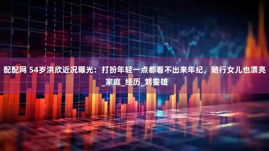 配配网 54岁洪欣近况曝光：打扮年轻一点都看不出来年纪，随行女儿也漂亮_家庭_经历_刘銮雄