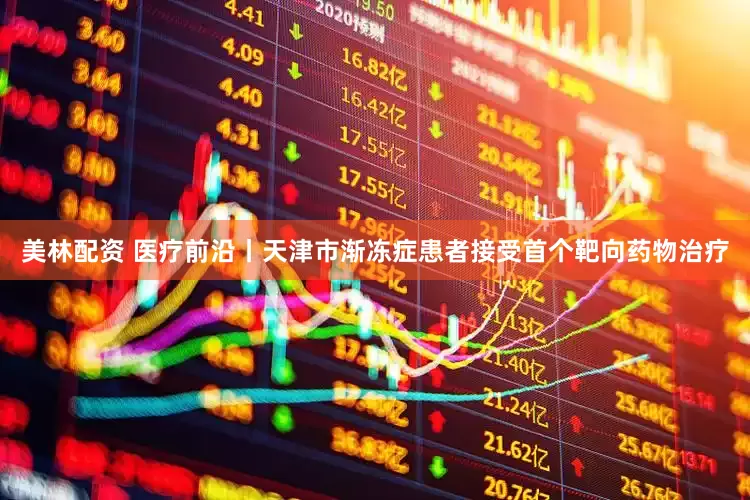 美林配资 医疗前沿丨天津市渐冻症患者接受首个靶向药物治疗