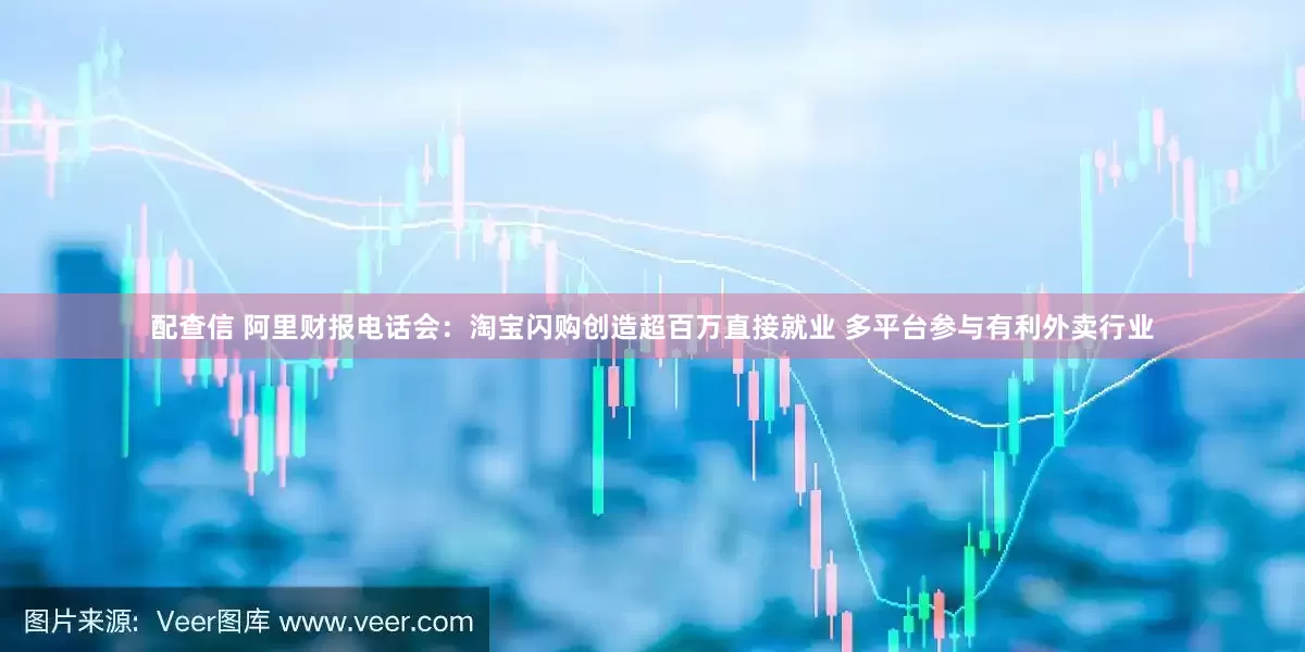 配查信 阿里财报电话会：淘宝闪购创造超百万直接就业 多平台参与有利外卖行业
