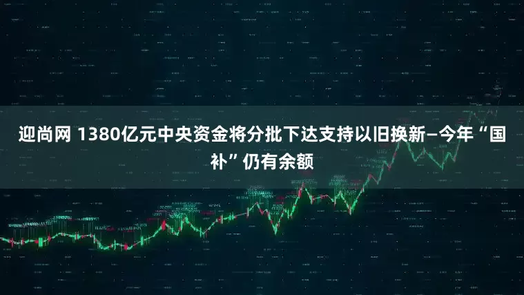 迎尚网 1380亿元中央资金将分批下达支持以旧换新—今年“国补”仍有余额